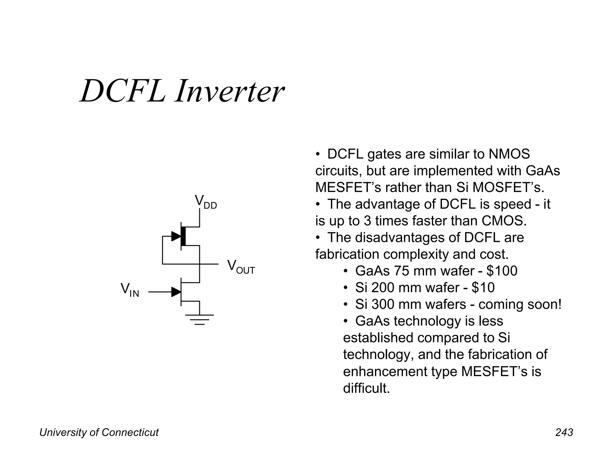 University of Connecticut 243
DCFL Inverter
VOUT
VIN
VDD
• DCFL gates are similar to NMOS
circuits, but are implemented with GaAs
MESFET’s rather than Si MOSFET’s.
• The advantage of DCFL is speed - it
is up to 3 times faster than CMOS.
• The disadvantages of DCFL are
fabrication complexity and cost.
• GaAs 75 mm wafer - $100
• Si 200 mm wafer - $10
• Si 300 mm wafers - coming soon!
• GaAs technology is less
established compared to Si
technology, and the fabrication of
enhancement type MESFET’s is
difficult.
 