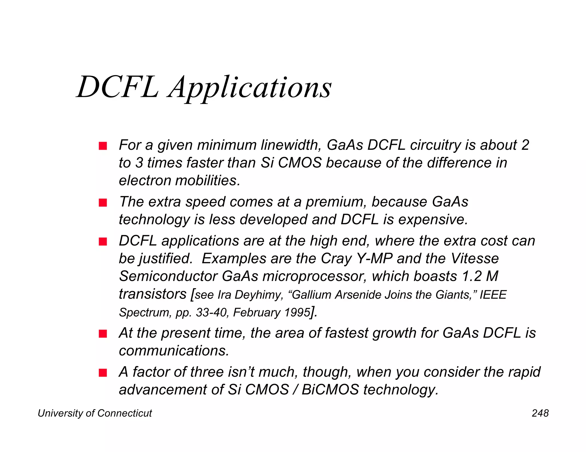 University of Connecticut 248
DCFL Applications
n For a given minimum linewidth, GaAs DCFL circuitry is about 2
to 3 times faster than Si CMOS because of the difference in
electron mobilities.
n The extra speed comes at a premium, because GaAs
technology is less developed and DCFL is expensive.
n DCFL applications are at the high end, where the extra cost can
be justified. Examples are the Cray Y-MP and the Vitesse
Semiconductor GaAs microprocessor, which boasts 1.2 M
transistors [see Ira Deyhimy, “Gallium Arsenide Joins the Giants,” IEEE
Spectrum, pp. 33-40, February 1995].
n At the present time, the area of fastest growth for GaAs DCFL is
communications.
n A factor of three isn’t much, though, when you consider the rapid
advancement of Si CMOS / BiCMOS technology.
 