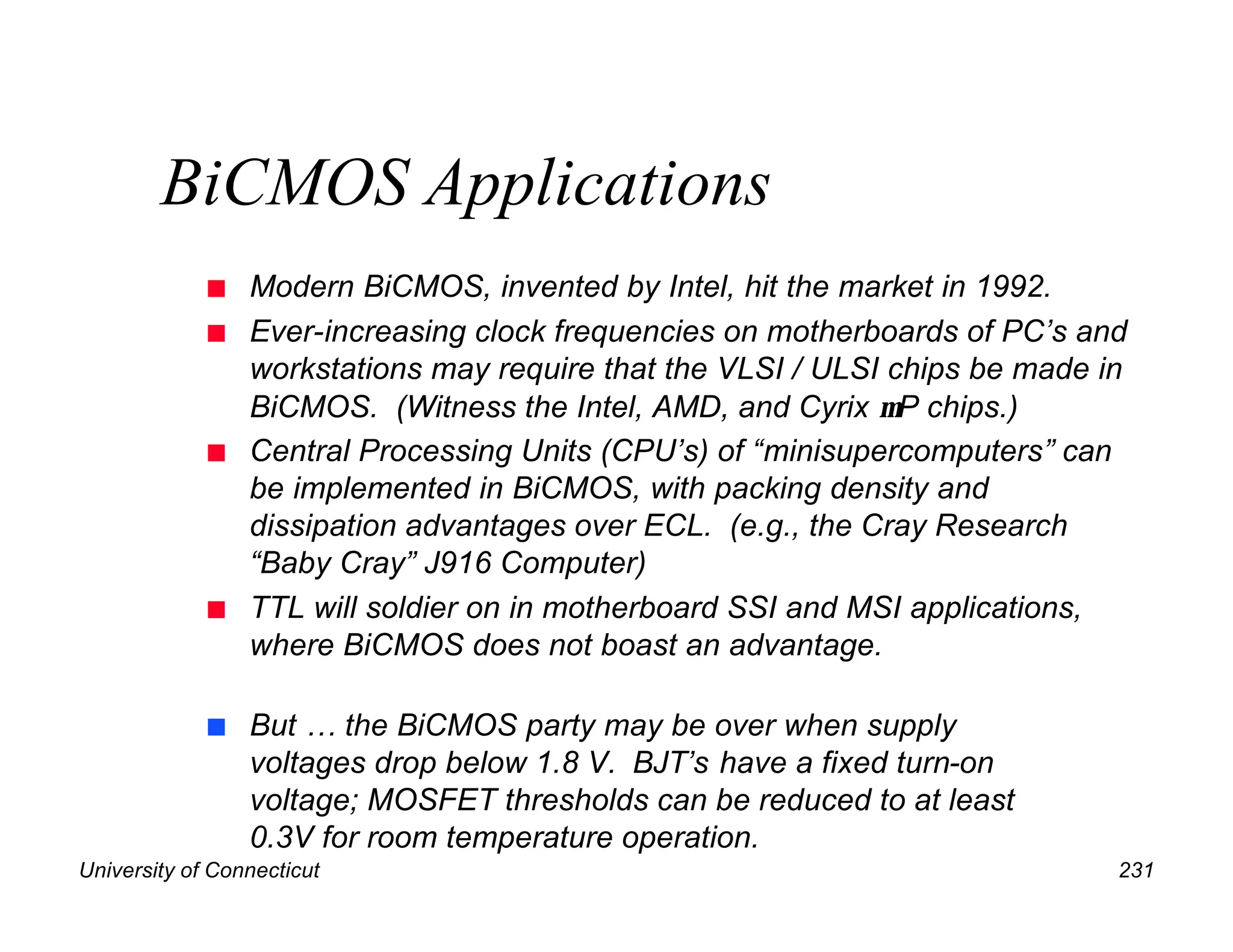 University of Connecticut 231
BiCMOS Applications
n Modern BiCMOS, invented by Intel, hit the market in 1992.
n Ever-increasing clock frequencies on motherboards of PC’s and
workstations may require that the VLSI / ULSI chips be made in
BiCMOS. (Witness the Intel, AMD, and Cyrix µP chips.)
n Central Processing Units (CPU’s) of “minisupercomputers” can
be implemented in BiCMOS, with packing density and
dissipation advantages over ECL. (e.g., the Cray Research
“Baby Cray” J916 Computer)
n TTL will soldier on in motherboard SSI and MSI applications,
where BiCMOS does not boast an advantage.
n But … the BiCMOS party may be over when supply
voltages drop below 1.8 V. BJT’s have a fixed turn-on
voltage; MOSFET thresholds can be reduced to at least
0.3V for room temperature operation.
 
