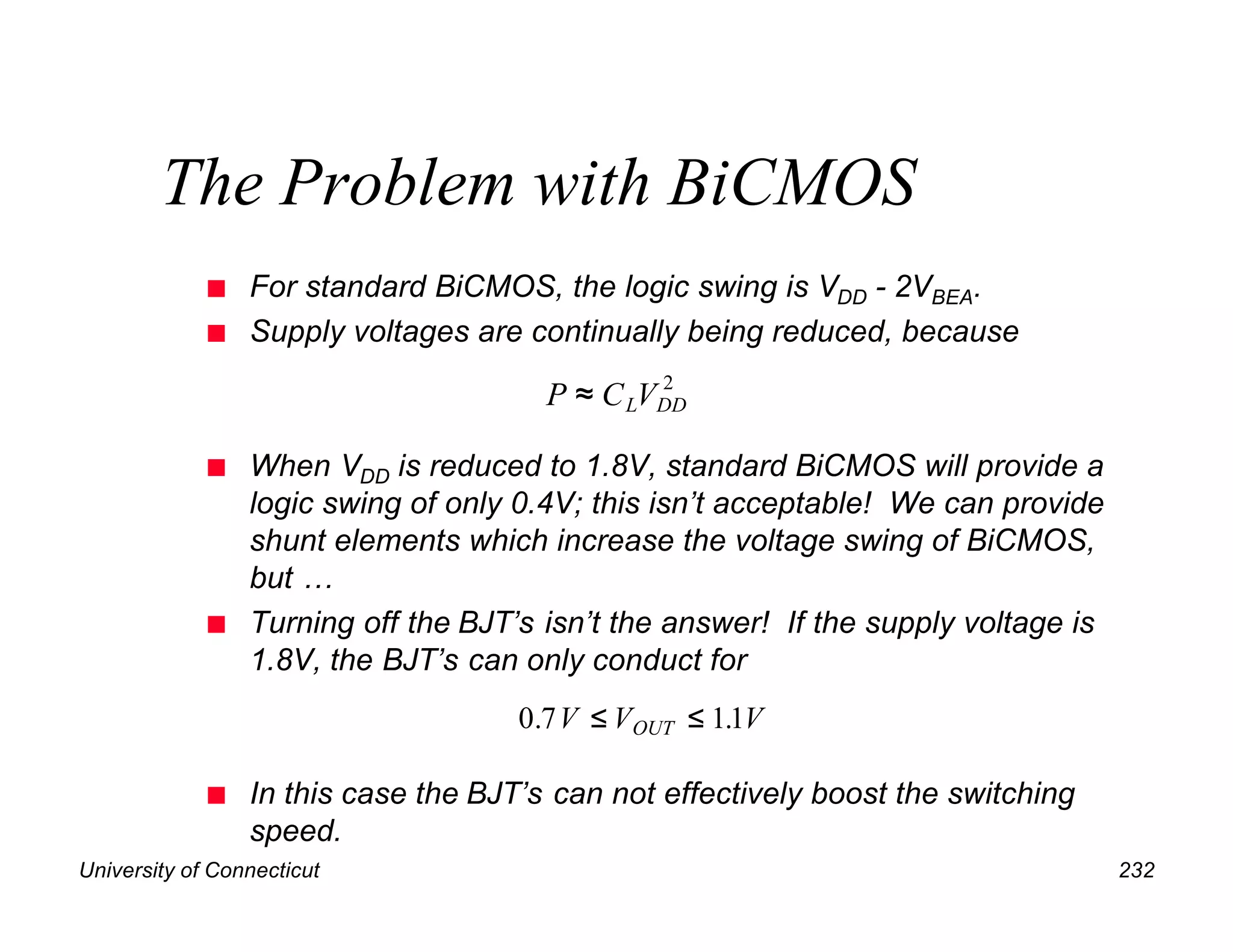 University of Connecticut 232
The Problem with BiCMOS
n For standard BiCMOS, the logic swing is VDD - 2VBEA.
n Supply voltages are continually being reduced, because
n When VDD is reduced to 1.8V, standard BiCMOS will provide a
logic swing of only 0.4V; this isn’t acceptable! We can provide
shunt elements which increase the voltage swing of BiCMOS,
but …
n Turning off the BJT’s isn’t the answer! If the supply voltage is
1.8V, the BJT’s can only conduct for
n In this case the BJT’s can not effectively boost the switching
speed.
P C V
L DD
≈ 2
0 7 11
. .
V V V
OUT
≤ ≤
 