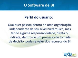 O Software de BI
Perfil do usuário:
Qualquer pessoa dentro de uma organização,
independente de seu nível hierárquico, mas
tendo alguma responsabilidade, direta ou
indireta, dentro de um processo de tomada
de decisão, pode se valer dos recursos do BI.
 