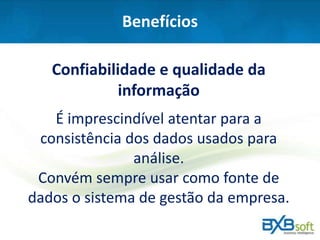 Benefícios
Confiabilidade e qualidade da
informação
É imprescindível atentar para a
consistência dos dados usados para
análise.
Convém sempre usar como fonte de
dados o sistema de gestão da empresa.
 