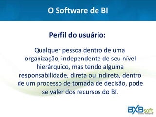 O Software de BI
Perfil do usuário:
Qualquer pessoa dentro de uma
organização, independente de seu nível
hierárquico, mas tendo alguma
responsabilidade, direta ou indireta, dentro
de um processo de tomada de decisão, pode
se valer dos recursos do BI.
 