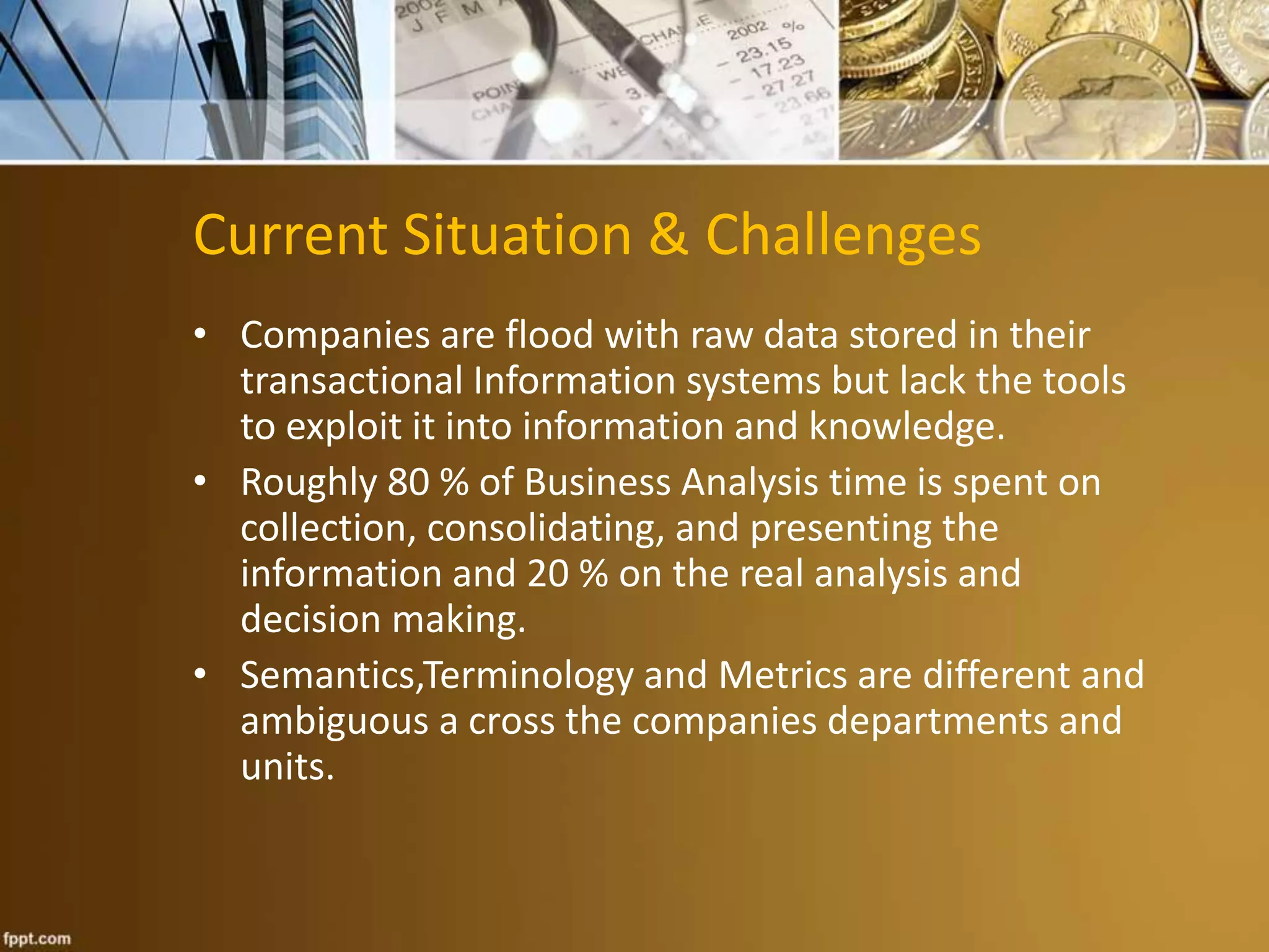 Current Situation & Challenges 
• Companies are flood with raw data stored in their 
transactional Information systems but lack the tools 
to exploit it into information and knowledge. 
• Roughly 80 % of Business Analysis time is spent on 
collection, consolidating, and presenting the 
information and 20 % on the real analysis and 
decision making. 
• Semantics,Terminology and Metrics are different and 
ambiguous a cross the companies departments and 
units. 
 