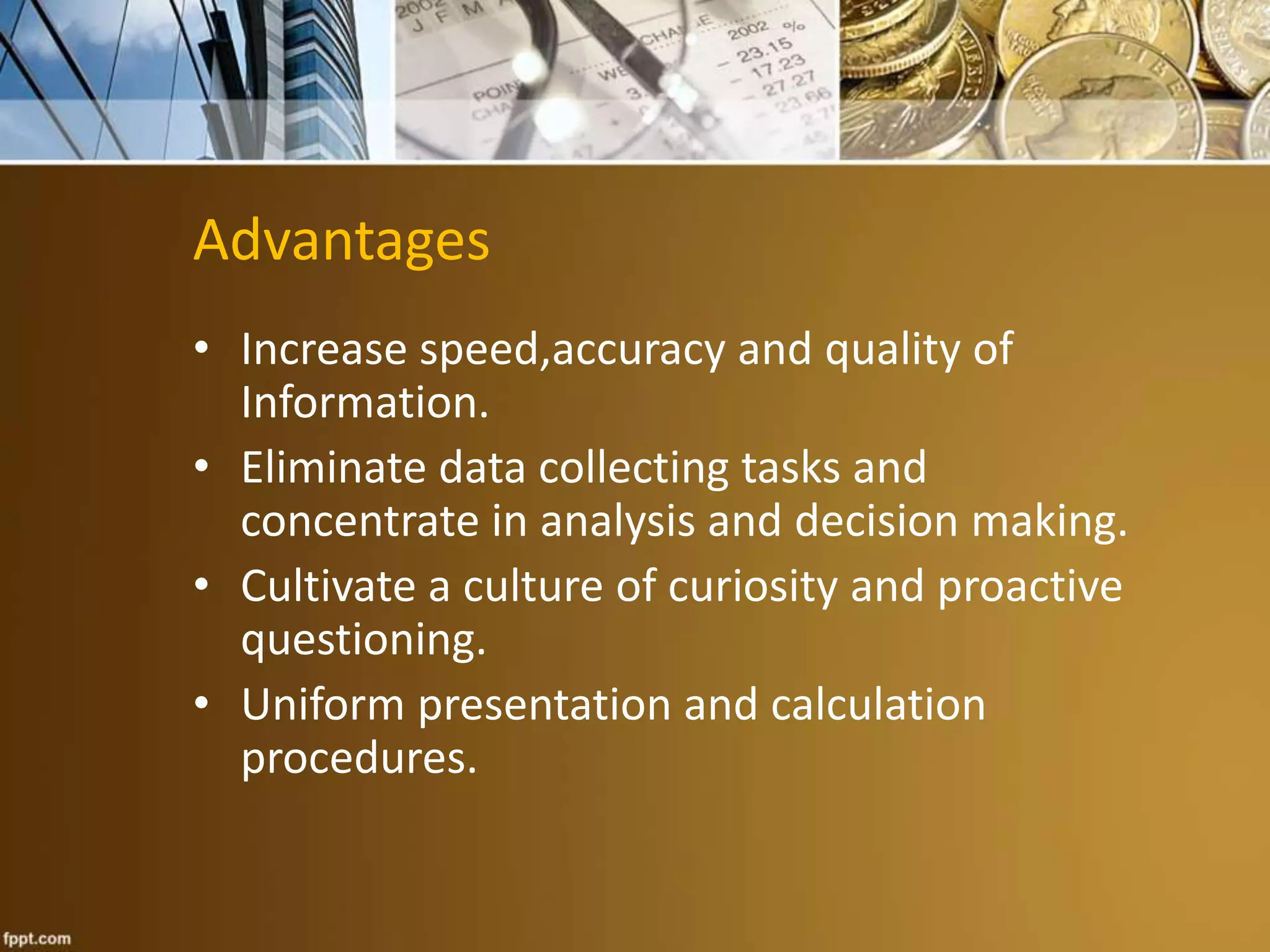 Advantages 
• Increase speed,accuracy and quality of 
Information. 
• Eliminate data collecting tasks and 
concentrate in analysis and decision making. 
• Cultivate a culture of curiosity and proactive 
questioning. 
• Uniform presentation and calculation 
procedures. 
 