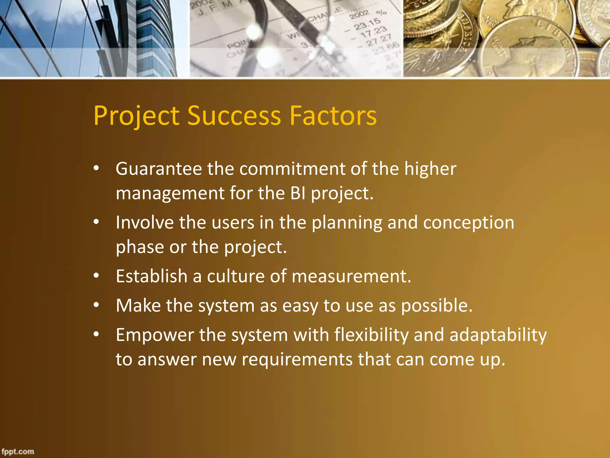 Project Success Factors 
• Guarantee the commitment of the higher 
management for the BI project. 
• Involve the users in the planning and conception 
phase or the project. 
• Establish a culture of measurement. 
• Make the system as easy to use as possible. 
• Empower the system with flexibility and adaptability 
to answer new requirements that can come up. 
 