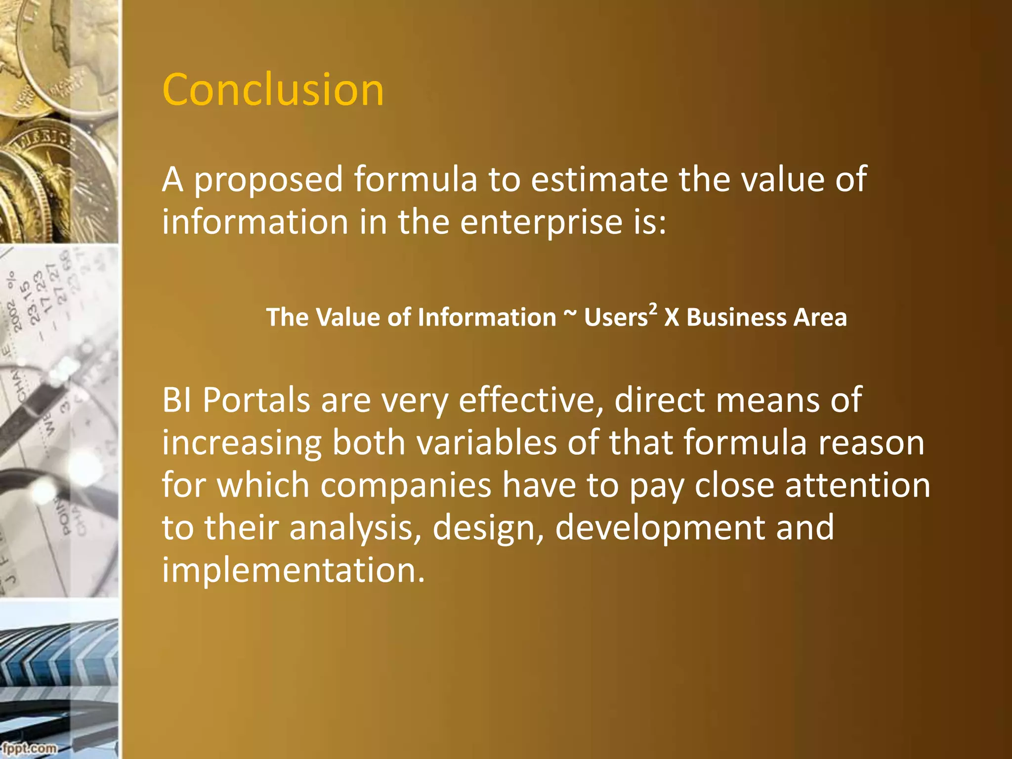 Conclusion 
A proposed formula to estimate the value of 
information in the enterprise is: 
The Value of Information ~ Users2 X Business Area 
BI Portals are very effective, direct means of 
increasing both variables of that formula reason 
for which companies have to pay close attention 
to their analysis, design, development and 
implementation. 
