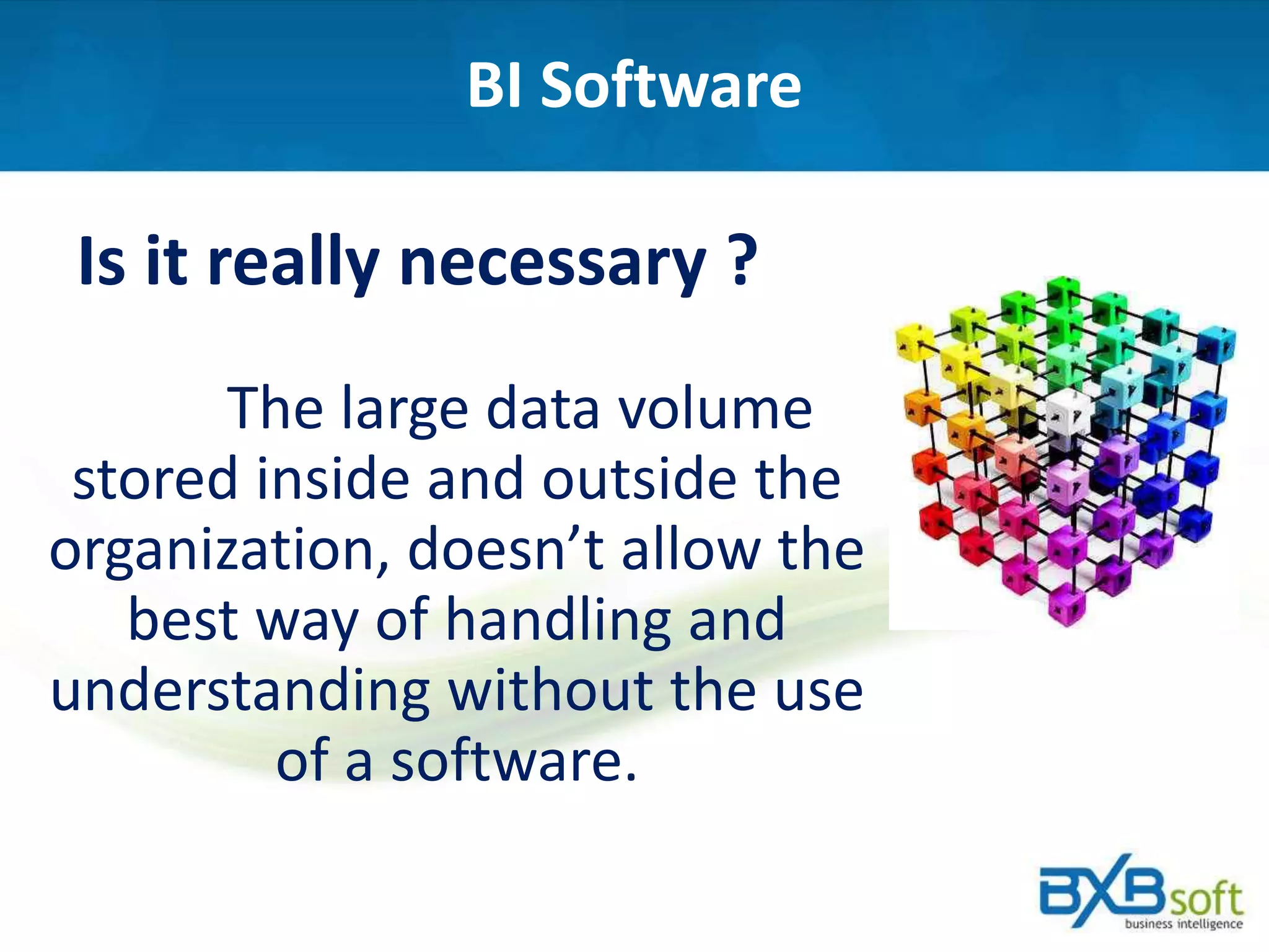 BI Software
Is it really necessary ?
The large data volume
stored inside and outside the
organization, doesn’t allow the
best way of handling and
understanding without the use
of a software.
 
