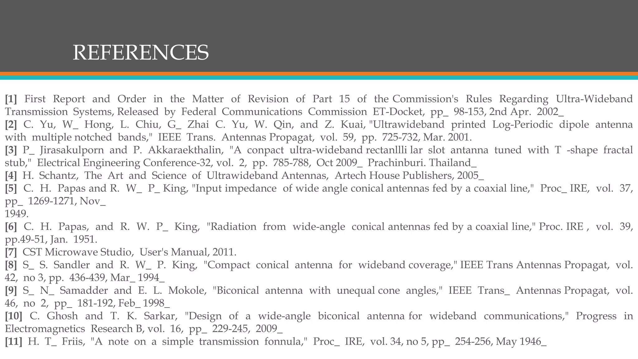 REFERENCES
[1] First Report and Order in the Matter of Revision of Part 15 of the Commission's Rules Regarding Ultra-Wideband
Transmission Systems, Released by Federal Communications Commission ET-Docket, pp_ 98-153, 2nd Apr. 2002_
[2] C. Yu, W_ Hong, L. Chiu, G_ Zhai C. Yu, W. Qin, and Z. Kuai, "Ultrawideband printed Log-Periodic dipole antenna
with multiple notched bands," IEEE Trans. Antennas Propagat, vol. 59, pp. 725-732, Mar. 2001.
[3] P_ Jirasakulporn and P. Akkaraekthalin, "A conpact ultra-wideband rectanllli lar slot antanna tuned with T -shape fractal
stub," Electrical Engineering Conference-32, vol. 2, pp. 785-788, Oct 2009_ Prachinburi. Thailand_
[4] H. Schantz, The Art and Science of Ultrawideband Antennas, Artech House Publishers, 2005_
[5] C. H. Papas and R. W_ P_ King, "Input impedance of wide angle conical antennas fed by a coaxial line," Proc_ IRE, vol. 37,
pp_ 1269-1271, Nov_
1949.
[6] C. H. Papas, and R. W. P_ King, "Radiation from wide-angle conical antennas fed by a coaxial line," Proc. IRE , vol. 39,
pp.49-51, Jan. 1951.
[7] CST Microwave Studio, User's Manual, 2011.
[8] S_ S. Sandler and R. W_ P. King, "Compact conical antenna for wideband coverage," IEEE Trans Antennas Propagat, vol.
42, no 3, pp. 436-439, Mar_ 1994_
[9] S_ N_ Samadder and E. L. Mokole, "Biconical antenna with unequal cone angles," IEEE Trans_ Antennas Propagat, vol.
46, no 2, pp_ 181-192, Feb_ 1998_
[10] C. Ghosh and T. K. Sarkar, "Design of a wide-angle biconical antenna for wideband communications," Progress in
Electromagnetics Research B, vol. 16, pp_ 229-245, 2009_
[11] H. T_ Friis, "A note on a simple transmission fonnula," Proc_ IRE, vol. 34, no 5, pp_ 254-256, May 1946_
 