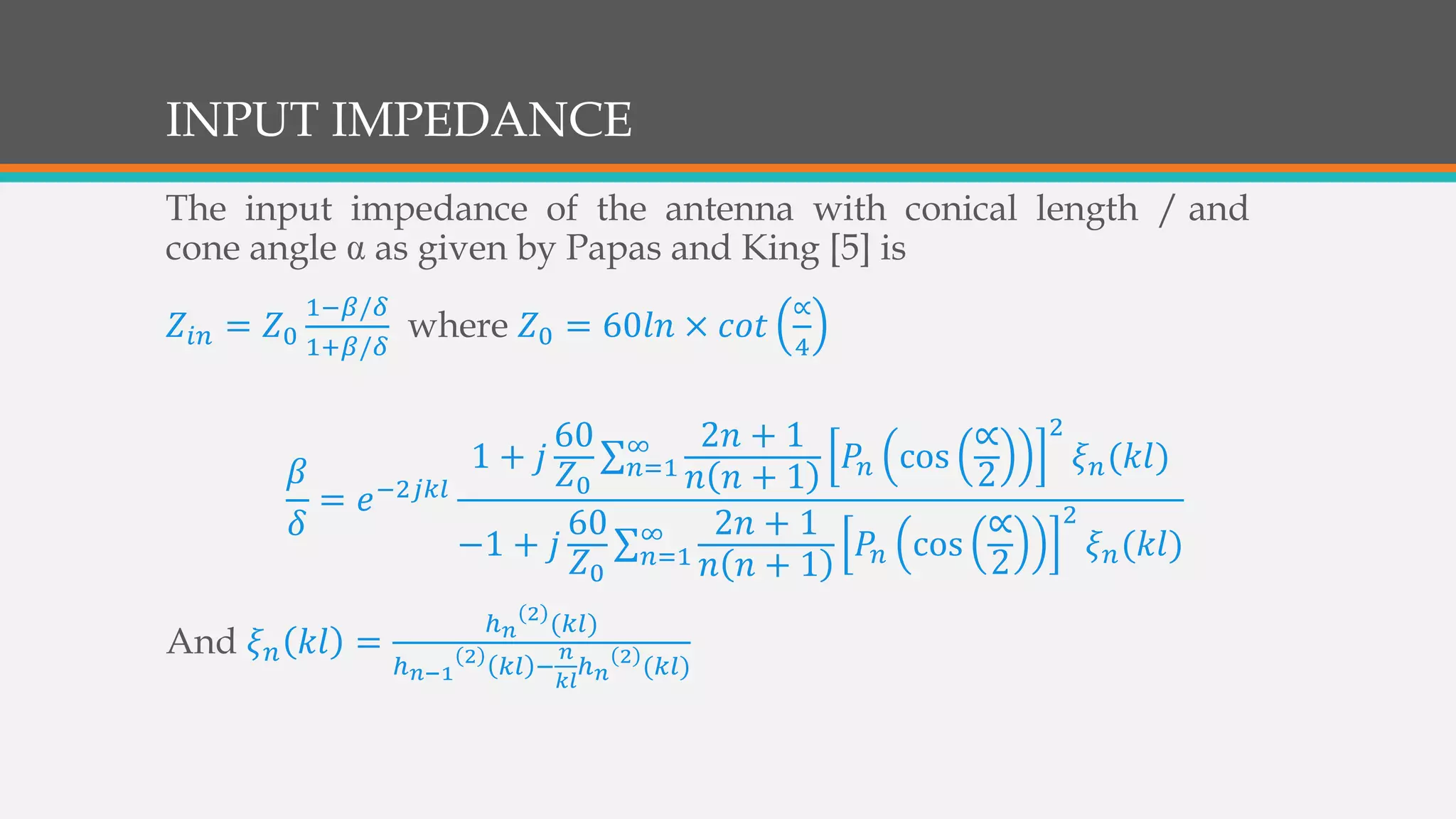 INPUT IMPEDANCE
The input impedance of the antenna with conical length / and
cone angle as given by Papas and King [5] is
𝑍𝑖𝑛 = 𝑍0
1−𝛽/𝛿
1+𝛽/𝛿
where 𝑍0 = 60𝑙𝑛 × 𝑐𝑜𝑡
∝
4
𝛽
𝛿
= 𝑒−2𝑗𝑘𝑙
1 + 𝑗
60
𝑍0
𝑛=1
∞ 2𝑛 + 1
𝑛 𝑛 + 1
𝑃𝑛 cos
∝
2
2
𝜉 𝑛(𝑘𝑙)
−1 + 𝑗
60
𝑍0
𝑛=1
∞ 2𝑛 + 1
𝑛 𝑛 + 1
𝑃𝑛 cos
∝
2
2
𝜉 𝑛(𝑘𝑙)
And 𝜉 𝑛 𝑘𝑙 =
ℎ 𝑛
2
(𝑘𝑙)
ℎ 𝑛−1
2
𝑘𝑙 −
𝑛
𝑘𝑙
ℎ 𝑛
2
(𝑘𝑙)
 