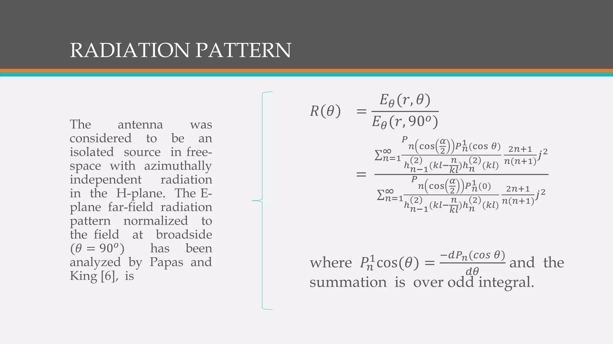 RADIATION PATTERN
𝑅 𝜃 =
𝐸 𝜃(𝑟, 𝜃)
𝐸 𝜃(𝑟, 90 𝜊)
=
𝑛=1
∞
𝑃
𝑛 cos
𝛼
2 𝑃 𝑛
1(cos 𝜃)
ℎ 𝑛−1
2
(𝑘𝑙−
𝑛
𝑘𝑙
)ℎ 𝑛
2
(𝑘𝑙)
2𝑛+1
𝑛(𝑛+1)
𝑗2
𝑛=1
∞
𝑃
𝑛 cos
𝛼
2 𝑃 𝑛
1(0)
ℎ 𝑛−1
2
(𝑘𝑙−
𝑛
𝑘𝑙
)ℎ 𝑛
2
(𝑘𝑙)
2𝑛+1
𝑛(𝑛+1)
𝑗2
where 𝑃𝑛
1cos(𝜃) =
−𝑑𝑃 𝑛(𝑐𝑜𝑠 𝜃)
𝑑𝜃
and the
summation is over odd integral.
The antenna was
considered to be an
isolated source in free-
space with azimuthally
independent radiation
in the H-plane. The E-
plane far-field radiation
pattern normalized to
the field at broadside
(𝜃 = 90 𝜊) has been
analyzed by Papas and
King [6], is
 