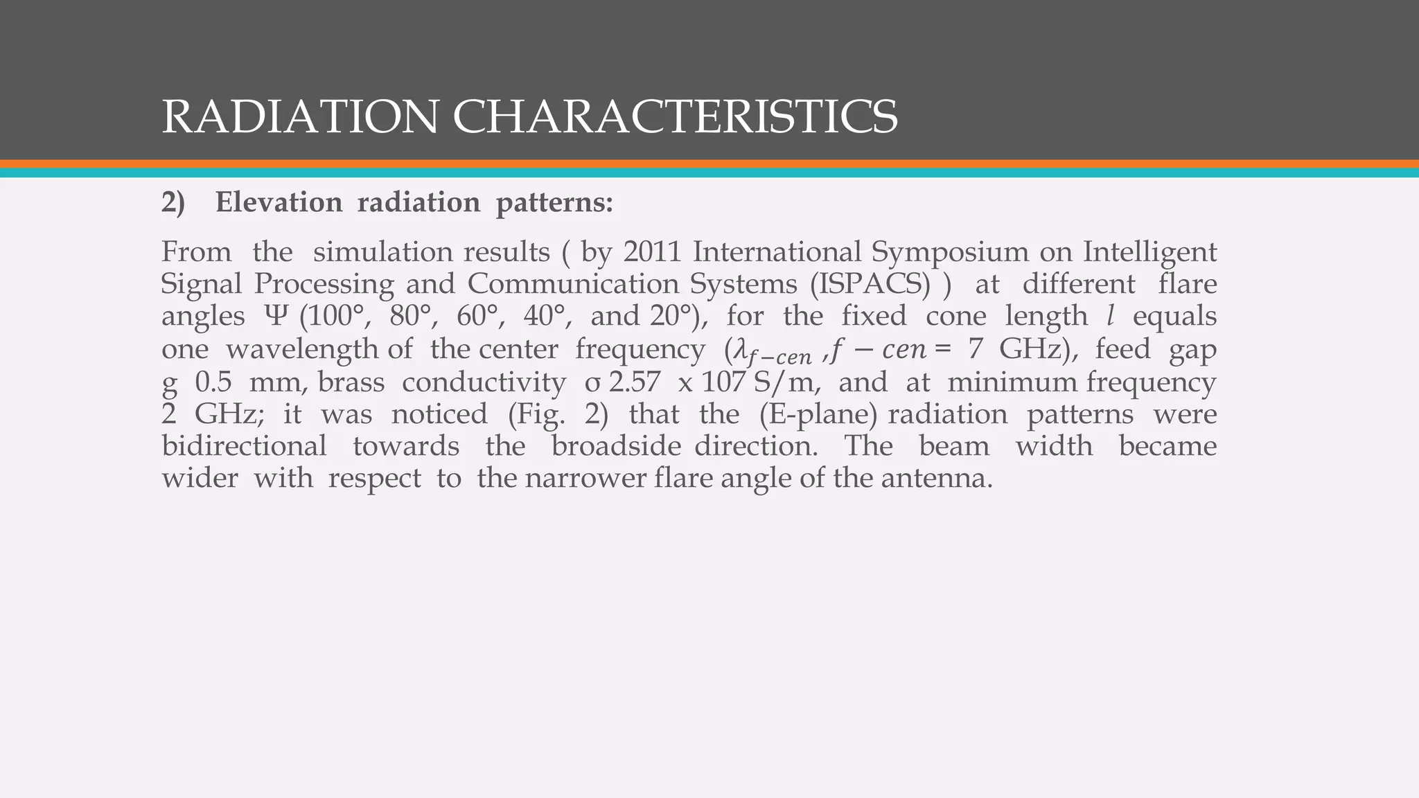 RADIATION CHARACTERISTICS
2) Elevation radiation patterns:
From the simulation results ( by 2011 International Symposium on Intelligent
Signal Processing and Communication Systems (ISPACS) ) at different flare
angles Ψ (100°, 80°, 60°, 40°, and 20°), for the fixed cone length l equals
one wavelength of the center frequency (𝜆 𝑓−𝑐𝑒𝑛 ,𝑓 − 𝑐𝑒𝑛 = 7 GHz), feed gap
g 0.5 mm, brass conductivity σ 2.57 x 107 S/m, and at minimum frequency
2 GHz; it was noticed (Fig. 2) that the (E-plane) radiation patterns were
bidirectional towards the broadside direction. The beam width became
wider with respect to the narrower flare angle of the antenna.
 