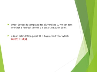  Once Low[u] is computed for all vertices u, we can test
whether a nonroot vertex u is an articulation point
 u is an articulation point iff it has a child v for which
Low[v] >= d[u]
 