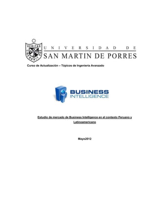 Curso de Actualización – Tópicos de Ingeniería Avanzado




       Estudio de mercado de Business Intelligence en el contexto Peruano y
                                 Latinoamericano




                                    Mayo2012
 