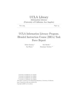 UCLA Library
                           Information Literacy
                  (University of California, Los Angeles)
    Year                                                                     Paper 




 UCLA Information Literacy Program.
Blended Instruction Course (BICo) Task
             Force Report
                                      ∗                               †
                   Esther Grassian                    Keri Botello
                                  ‡                                       ∗∗
                     Sue Phares                  Dominique Turnbow




   ∗ Universityof California, Los Angeles
   † Universityof California, Los Angeles
  ‡ University of California, Los Angeles
 ∗∗ University of California, Los Angeles

This paper is posted at the eScholarship Repository, University of California.
http://repositories.cdlib.org/uclalib/il/04
Copyright c 2005 by the authors.
 