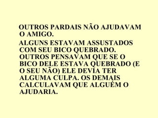 OUTROS PARDAIS NÃO AJUDAVAM O AMIGO. ALGUNS ESTAVAM ASSUSTADOS COM SEU BICO QUEBRADO. OUTROS PENSAVAM QUE SE O BICO DELE ESTAVA QUEBRADO (E O SEU NÃO) ELE DEVIA TER ALGUMA CULPA. OS DEMAIS CALCULAVAM QUE ALGUÉM O AJUDARIA. 