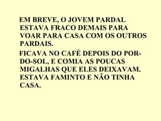 EM BREVE, O JOVEM PARDAL ESTAVA FRACO DEMAIS PARA VOAR PARA CASA COM OS OUTROS PARDAIS. FICAVA NO CAFÉ DEPOIS DO POR-DO-SOL, E COMIA AS POUCAS MIGALHAS QUE ELES DEIXAVAM. ESTAVA FAMINTO E NÃO TINHA CASA. 