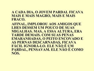 A CADA DIA, O JOVEM PARDAL FICAVA MAIS E MAIS MAGRO, MAIS E MAIS FRACO. AFINAL, IMPLOROU AOS AMIGOS QUE LHES DESSEM UM POUCO DE SUAS MIGALHAS. MAS, A ESSA ALTURA, ERA TARDE DEMAIS. COM SUAS PENAS EMARANHADAS, O PEITO ENCOVADO E AS PERNAS DESCARNADAS, FICAVA FÁCIL IGNORÁ-LO. ELE NÃO É UM PARDAL, PENSAVAM. ELE NÃO É COMO NÓS. 