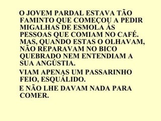 O JOVEM PARDAL ESTAVA TÃO FAMINTO QUE COMEÇOU A PEDIR MIGALHAS DE ESMOLA ÁS PESSOAS QUE COMIAM NO CAFÉ. MAS, QUANDO ESTAS O OLHAVAM, NÃO REPARAVAM NO BICO QUEBRADO NEM ENTENDIAM A  SUA ANGÚSTIA. VIAM APENAS UM PASSARINHO FEIO, ESQUÁLIDO. E NÃO LHE DAVAM NADA PARA COMER. 