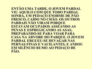ENTÃO UMA TARDE, O JOVEM PARDAL VIU AQUILO COM QUE TODO PARDAL SONHA, UM PEDAÇO ENORME DE PÃO FRESCO, CAÍDO NO CHÃO. OS OUTROS PARDAIS NÃO VIRAM PORQUE ESTAVAM OCUPADOS ASSEANDO AS PENAS E ESPREGIÇANDO AS ASAS, PREPARANDO-SE PARA VOAR PARA CASA NA ÁRVORE DO PARQUE. O JOVEM PARDAL ERGUEU-SE DEVAGAR NAS PERNAS FINAS E VACILANTES, E ANDOU EM SILÊNCIO RUMO AO PEDAÇO DE PÃO. 
