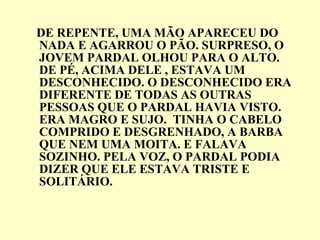 DE REPENTE, UMA MÃO APARECEU DO NADA E AGARROU O PÃO. SURPRESO, O JOVEM PARDAL OLHOU PARA O ALTO. DE PÉ, ACIMA DELE , ESTAVA UM DESCONHECIDO. O DESCONHECIDO ERA DIFERENTE DE TODAS AS OUTRAS PESSOAS QUE O PARDAL HAVIA VISTO. ERA MAGRO E SUJO.  TINHA O CABELO COMPRIDO E DESGRENHADO, A BARBA QUE NEM UMA MOITA. E FALAVA SOZINHO. PELA VOZ, O PARDAL PODIA DIZER QUE ELE ESTAVA TRISTE E SOLITÁRIO. 