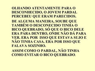 OLHANDO ATENTAMENTE PARA O DESCONHECIDO, O JOVEM PARDAL PERCEBEU QUE ERAM PARECIDOS. DE ALGUMA MANEIRA, SOUBE QUE TAMBÉM O DESCONECIDO TINHA O BICO QUEBRADO, SÓ QUE O BICO DELE ERA PARA DENTRO, ONDE NÃO DÁ PARA VER. ERA POR  ISSO QUE ESTAVA SUJO E NÃO TINHA CASA. ERA POR ISSO QUE FALAVA SOZINHO. ASSIM COMO O PARDAL, NÃO TINHA COMO EVITAR O BICO QUEBRADO . 