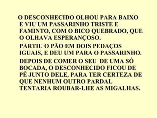 O DESCONHECIDO OLHOU PARA BAIXO E VIU UM PASSARINHO TRISTE E FAMINTO, COM O BICO QUEBRADO, QUE O OLHAVA ESPERANÇOSO. PARTIU O PÃO EM DOIS PEDAÇOS IGUAIS, E DEU UM PARA O PASSARINHO. DEPOIS DE COMER O SEU  DE UMA SÓ BOCADA, O DESCONHECIDO FICOU DE PÉ JUNTO DELE, PARA TER CERTEZA DE QUE NENHUM OUTRO PARDAL TENTARIA ROUBAR-LHE AS MIGALHAS. 