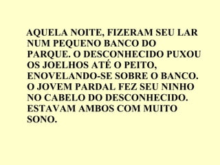 AQUELA NOITE, FIZERAM SEU LAR NUM PEQUENO BANCO DO PARQUE. O DESCONHECIDO PUXOU OS JOELHOS ATÉ O PEITO, ENOVELANDO-SE SOBRE O BANCO. O JOVEM PARDAL FEZ SEU NINHO NO CABELO DO DESCONHECIDO. ESTAVAM AMBOS COM MUITO SONO. 