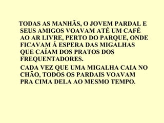 TODAS AS MANHÃS, O JOVEM PARDAL E SEUS AMIGOS VOAVAM ATÉ UM CAFÉ AO AR LIVRE, PERTO DO PARQUE, ONDE FICAVAM Á ESPERA DAS MIGALHAS QUE CAÍAM DOS PRATOS DOS FREQUENTADORES. CADA VEZ QUE UMA MIGALHA CAIA NO CHÃO, TODOS OS PARDAIS VOAVAM PRA CIMA DELA AO MESMO TEMPO. 