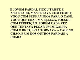 O JOVEM PARDAL FICOU TRISTE E ASSUSTADO, MAS ESTAVA COM FOME E VOOU COM SEUS AMIGOS PARA O CAFÉ. VOOU QUE ERA UMA BELEZA, POUSOU COM PERFEIÇÃO. PORÉM CADA VEZ QUE TENTAVA PEGAR UM MIGALHA COM O BICO, ESTA TORNAVA A CAIR NO CHÃO, E UM DOS OUTROS PARDAIS A COMIA .  