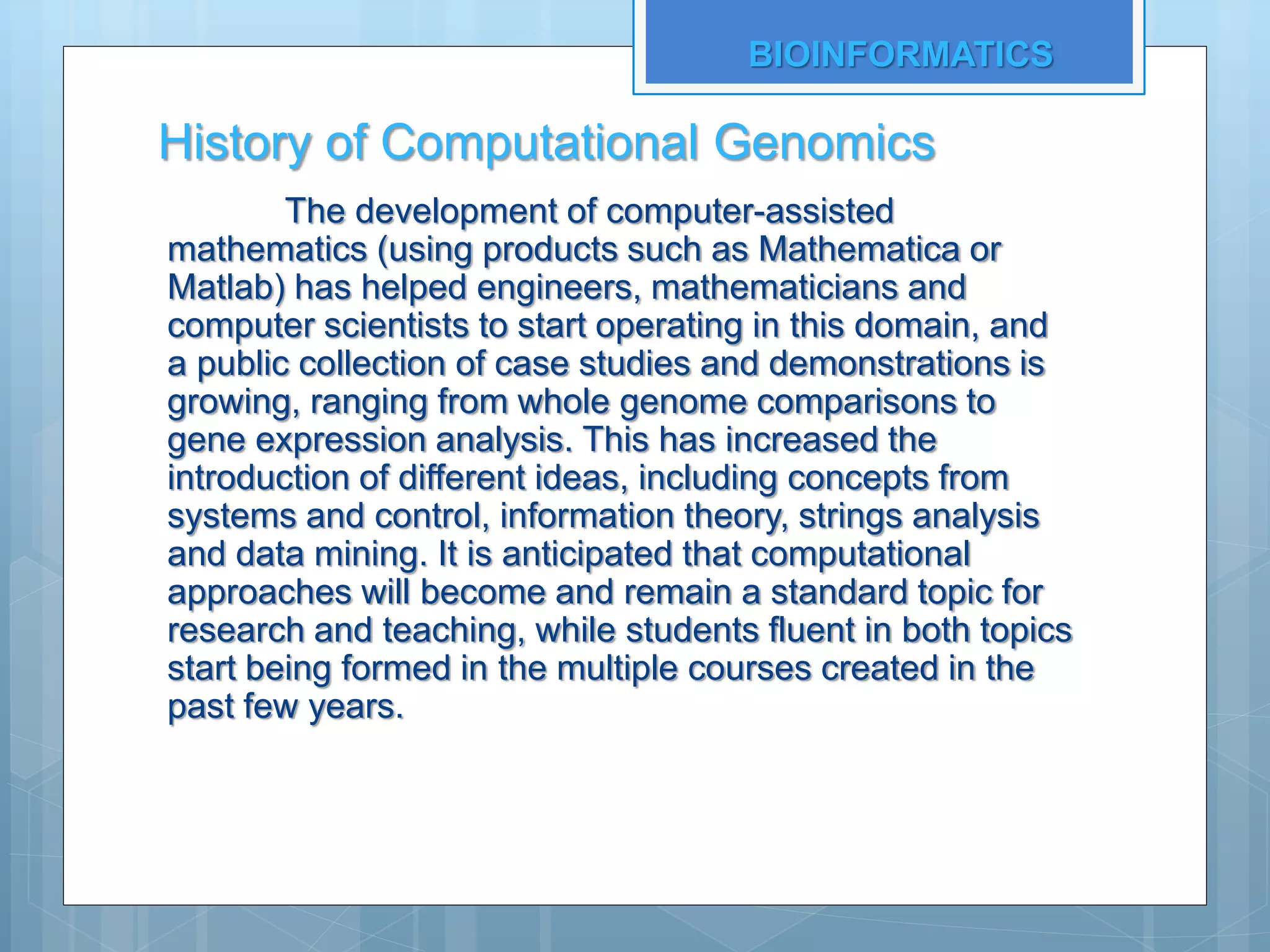 History of Computational Genomics
The development of computer-assisted
mathematics (using products such as Mathematica or
Matlab) has helped engineers, mathematicians and
computer scientists to start operating in this domain, and
a public collection of case studies and demonstrations is
growing, ranging from whole genome comparisons to
gene expression analysis. This has increased the
introduction of different ideas, including concepts from
systems and control, information theory, strings analysis
and data mining. It is anticipated that computational
approaches will become and remain a standard topic for
research and teaching, while students fluent in both topics
start being formed in the multiple courses created in the
past few years.
BIOINFORMATICS
 