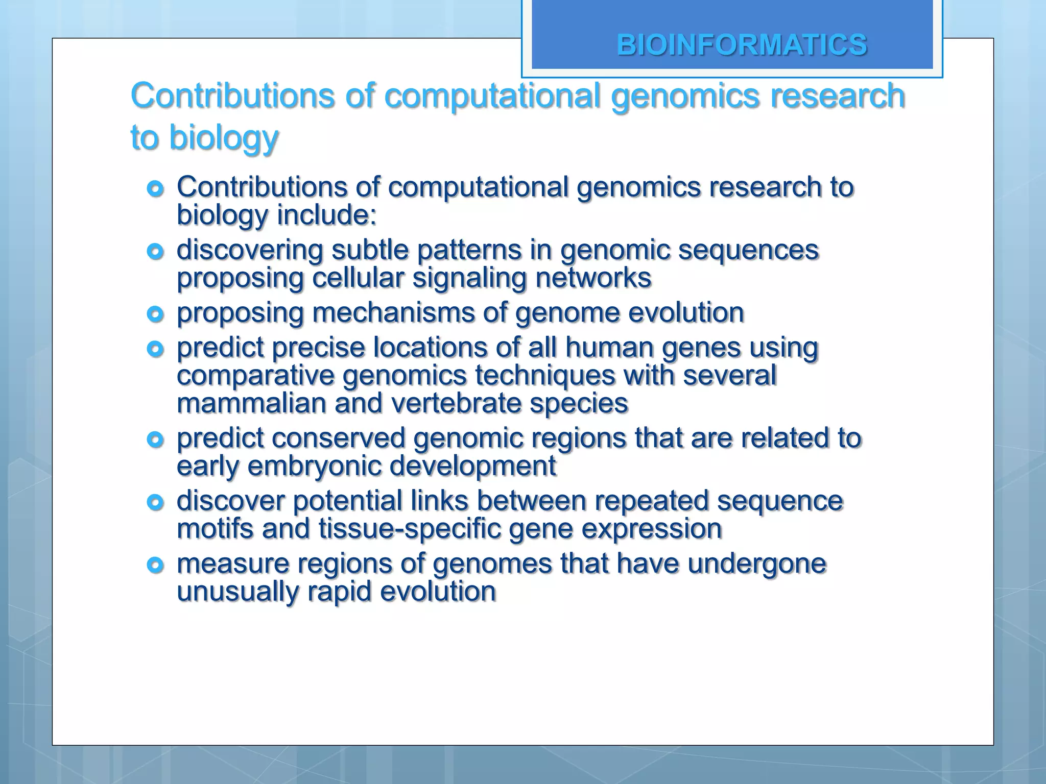 Contributions of computational genomics research
to biology
 Contributions of computational genomics research to
biology include:
 discovering subtle patterns in genomic sequences
proposing cellular signaling networks
 proposing mechanisms of genome evolution
 predict precise locations of all human genes using
comparative genomics techniques with several
mammalian and vertebrate species
 predict conserved genomic regions that are related to
early embryonic development
 discover potential links between repeated sequence
motifs and tissue-specific gene expression
 measure regions of genomes that have undergone
unusually rapid evolution
BIOINFORMATICS
 