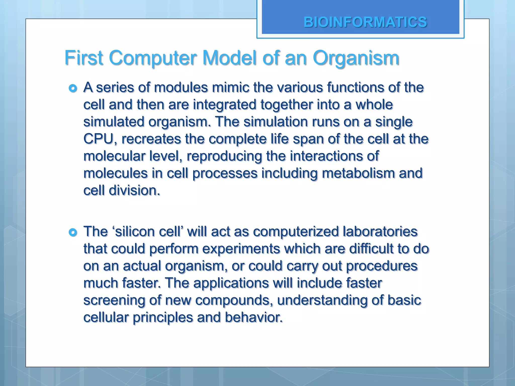 First Computer Model of an Organism
 A series of modules mimic the various functions of the
cell and then are integrated together into a whole
simulated organism. The simulation runs on a single
CPU, recreates the complete life span of the cell at the
molecular level, reproducing the interactions of
molecules in cell processes including metabolism and
cell division.
 The ‘silicon cell’ will act as computerized laboratories
that could perform experiments which are difficult to do
on an actual organism, or could carry out procedures
much faster. The applications will include faster
screening of new compounds, understanding of basic
cellular principles and behavior.
BIOINFORMATICS
 
