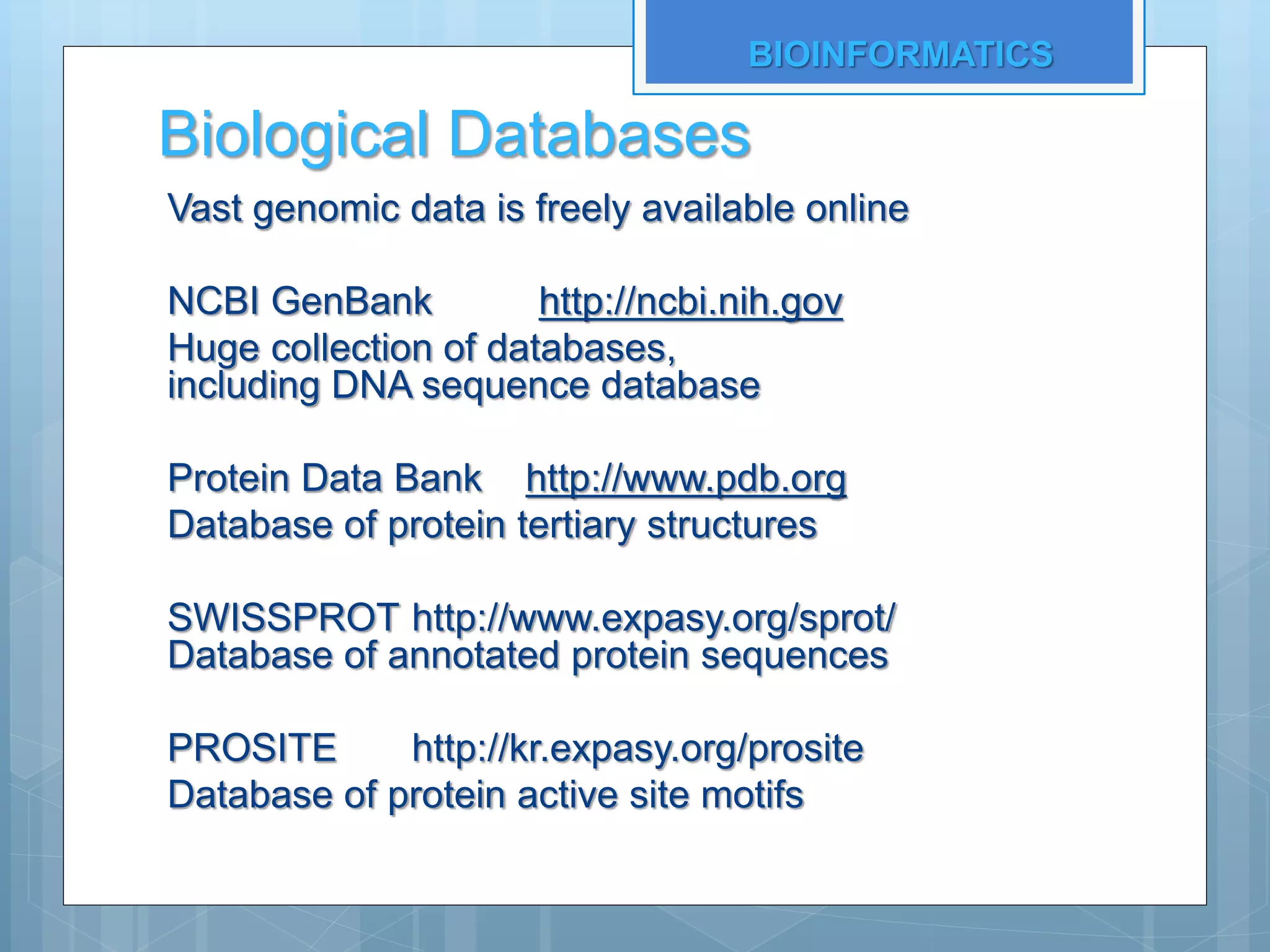 Biological Databases
Vast genomic data is freely available online
NCBI GenBank http://ncbi.nih.gov
Huge collection of databases,
including DNA sequence database
Protein Data Bank http://www.pdb.org
Database of protein tertiary structures
SWISSPROT http://www.expasy.org/sprot/
Database of annotated protein sequences
PROSITE http://kr.expasy.org/prosite
Database of protein active site motifs
BIOINFORMATICS
 