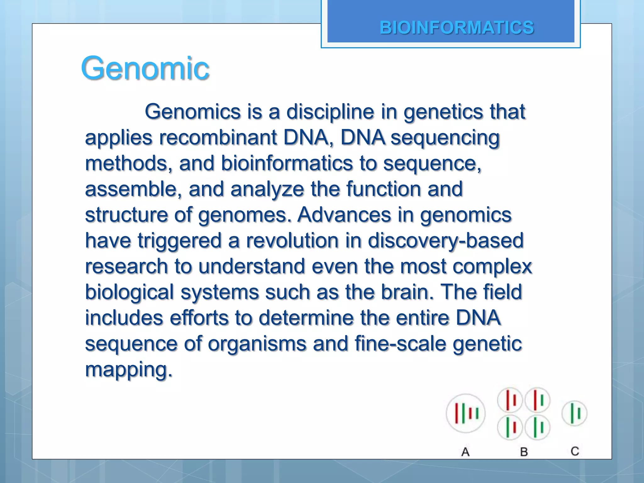 Genomic
Genomics is a discipline in genetics that
applies recombinant DNA, DNA sequencing
methods, and bioinformatics to sequence,
assemble, and analyze the function and
structure of genomes. Advances in genomics
have triggered a revolution in discovery-based
research to understand even the most complex
biological systems such as the brain. The field
includes efforts to determine the entire DNA
sequence of organisms and fine-scale genetic
mapping.
BIOINFORMATICS
 