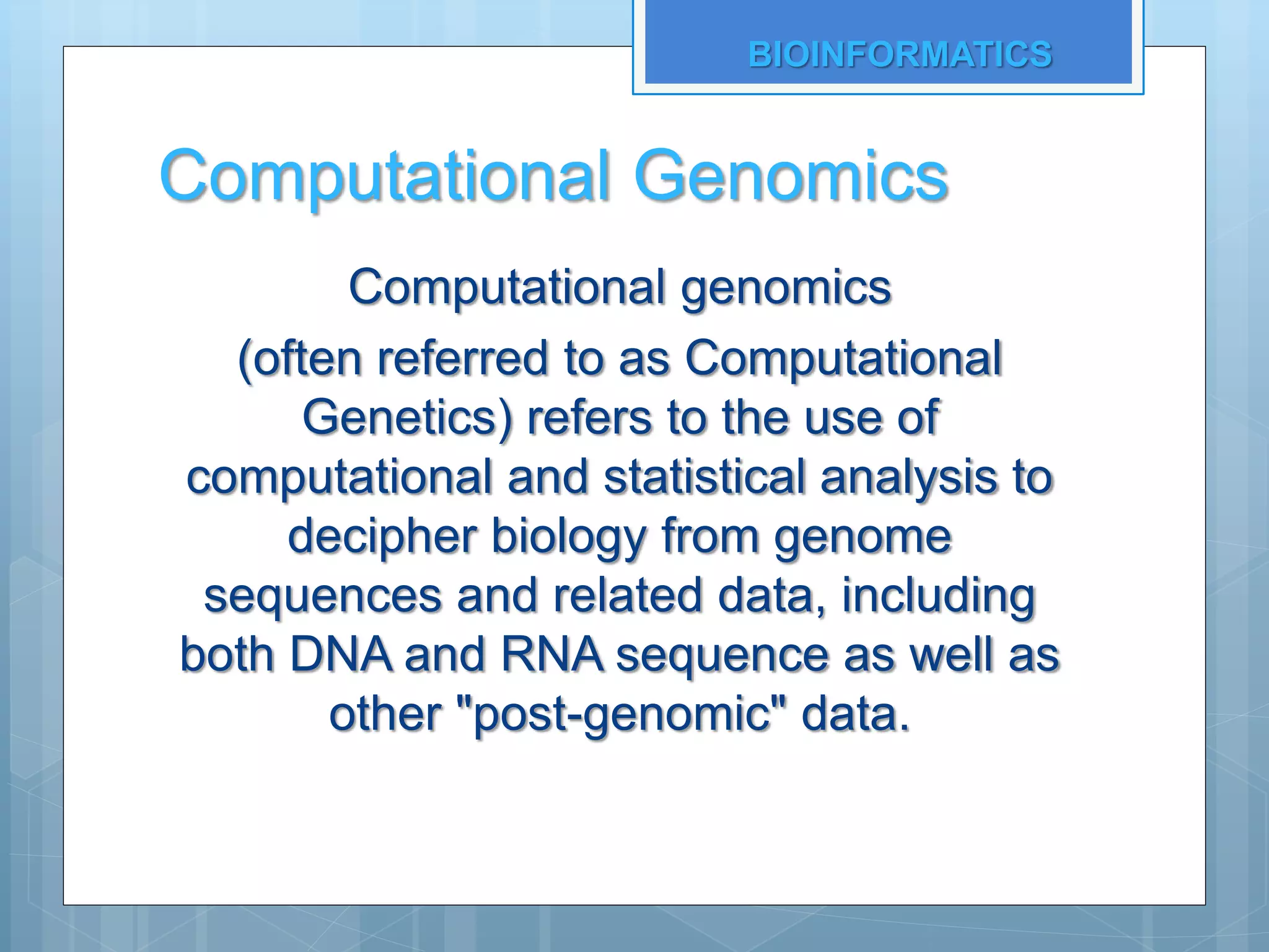 Computational Genomics
Computational genomics
(often referred to as Computational
Genetics) refers to the use of
computational and statistical analysis to
decipher biology from genome
sequences and related data, including
both DNA and RNA sequence as well as
other "post-genomic" data.
BIOINFORMATICS
 