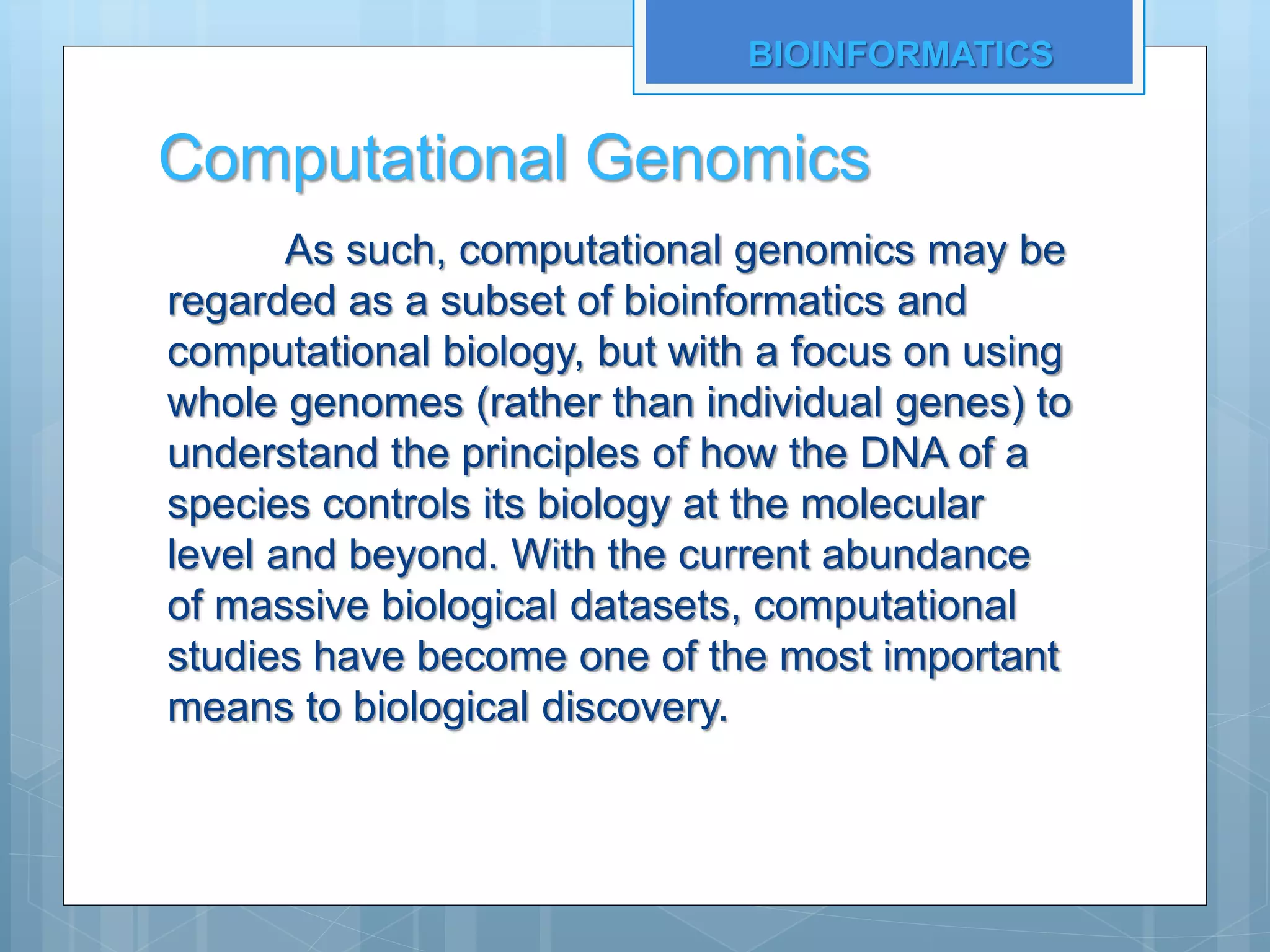 Computational Genomics
As such, computational genomics may be
regarded as a subset of bioinformatics and
computational biology, but with a focus on using
whole genomes (rather than individual genes) to
understand the principles of how the DNA of a
species controls its biology at the molecular
level and beyond. With the current abundance
of massive biological datasets, computational
studies have become one of the most important
means to biological discovery.
BIOINFORMATICS
 
