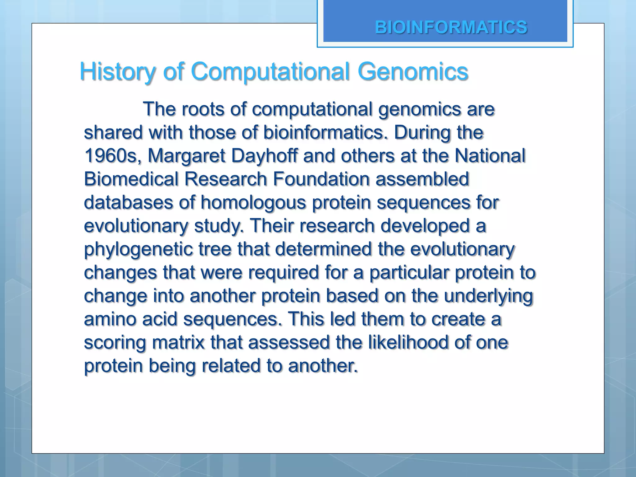History of Computational Genomics
The roots of computational genomics are
shared with those of bioinformatics. During the
1960s, Margaret Dayhoff and others at the National
Biomedical Research Foundation assembled
databases of homologous protein sequences for
evolutionary study. Their research developed a
phylogenetic tree that determined the evolutionary
changes that were required for a particular protein to
change into another protein based on the underlying
amino acid sequences. This led them to create a
scoring matrix that assessed the likelihood of one
protein being related to another.
BIOINFORMATICS
 
