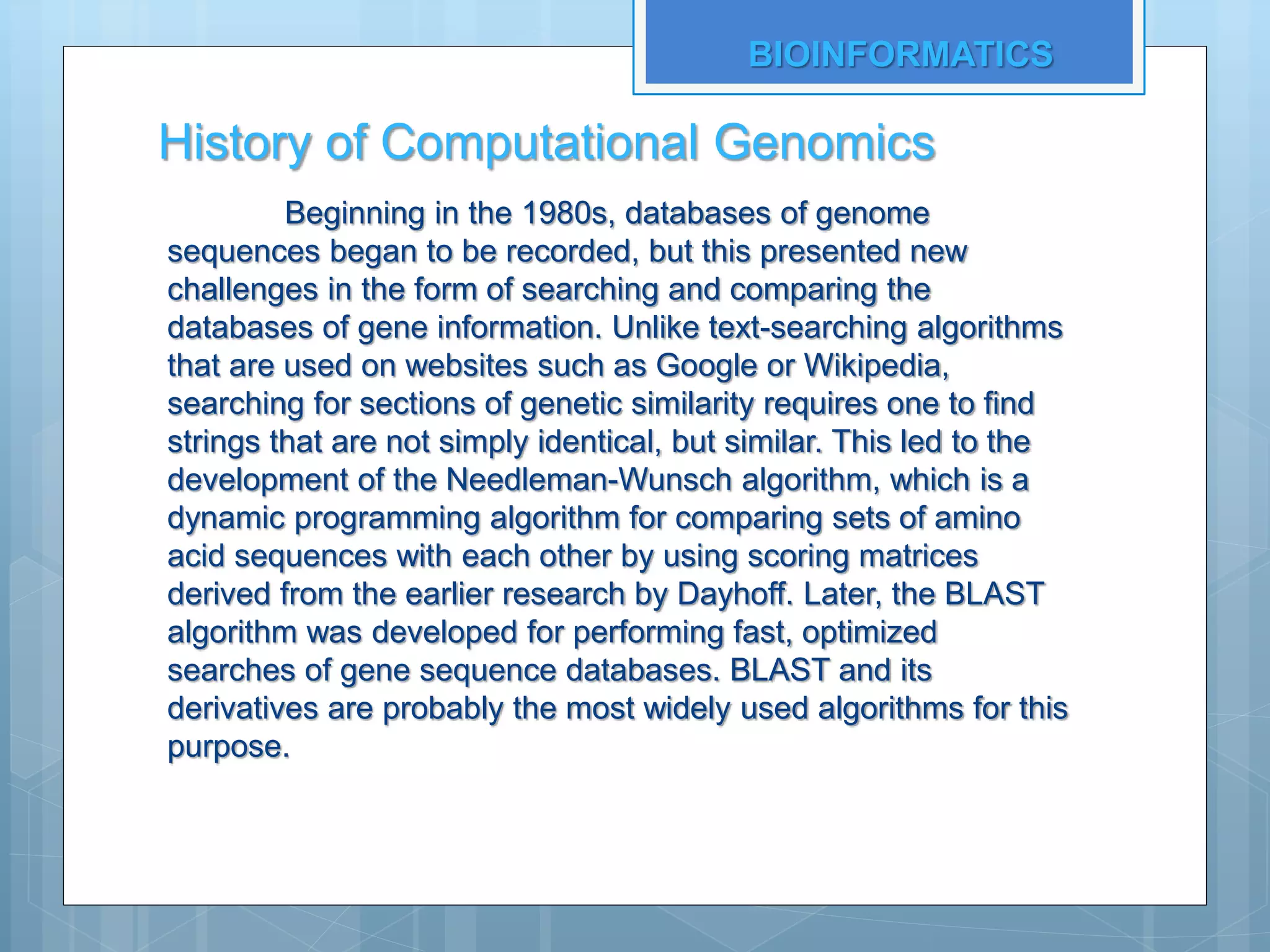 History of Computational Genomics
Beginning in the 1980s, databases of genome
sequences began to be recorded, but this presented new
challenges in the form of searching and comparing the
databases of gene information. Unlike text-searching algorithms
that are used on websites such as Google or Wikipedia,
searching for sections of genetic similarity requires one to find
strings that are not simply identical, but similar. This led to the
development of the Needleman-Wunsch algorithm, which is a
dynamic programming algorithm for comparing sets of amino
acid sequences with each other by using scoring matrices
derived from the earlier research by Dayhoff. Later, the BLAST
algorithm was developed for performing fast, optimized
searches of gene sequence databases. BLAST and its
derivatives are probably the most widely used algorithms for this
purpose.
BIOINFORMATICS
 