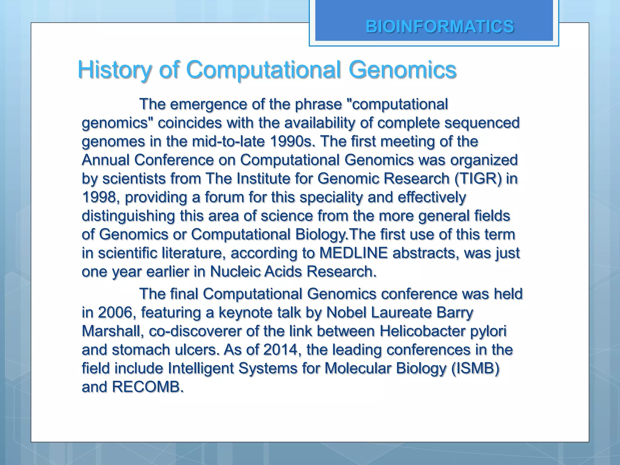 History of Computational Genomics
The emergence of the phrase "computational
genomics" coincides with the availability of complete sequenced
genomes in the mid-to-late 1990s. The first meeting of the
Annual Conference on Computational Genomics was organized
by scientists from The Institute for Genomic Research (TIGR) in
1998, providing a forum for this speciality and effectively
distinguishing this area of science from the more general fields
of Genomics or Computational Biology.The first use of this term
in scientific literature, according to MEDLINE abstracts, was just
one year earlier in Nucleic Acids Research.
The final Computational Genomics conference was held
in 2006, featuring a keynote talk by Nobel Laureate Barry
Marshall, co-discoverer of the link between Helicobacter pylori
and stomach ulcers. As of 2014, the leading conferences in the
field include Intelligent Systems for Molecular Biology (ISMB)
and RECOMB.
BIOINFORMATICS
 