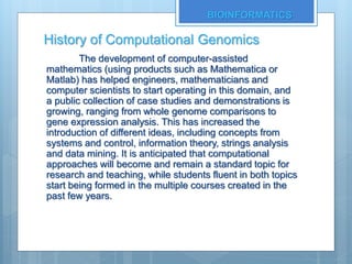 History of Computational Genomics
The development of computer-assisted
mathematics (using products such as Mathematica or
Matlab) has helped engineers, mathematicians and
computer scientists to start operating in this domain, and
a public collection of case studies and demonstrations is
growing, ranging from whole genome comparisons to
gene expression analysis. This has increased the
introduction of different ideas, including concepts from
systems and control, information theory, strings analysis
and data mining. It is anticipated that computational
approaches will become and remain a standard topic for
research and teaching, while students fluent in both topics
start being formed in the multiple courses created in the
past few years.
BIOINFORMATICS
 