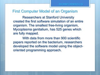 First Computer Model of an Organism
Researchers at Stanford University
created the first software simulation of an entire
organism. The smallest free-living organism,
Mycoplasma genitalium, has 525 genes which
are fully mapped.
With data from more than 900 scientific
papers reported on the bacterium, researchers
developed the software model using the object-
oriented programming approach.
BIOINFORMATICS
 