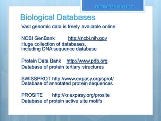 Biological Databases
Vast genomic data is freely available online
NCBI GenBank http://ncbi.nih.gov
Huge collection of databases,
including DNA sequence database
Protein Data Bank http://www.pdb.org
Database of protein tertiary structures
SWISSPROT http://www.expasy.org/sprot/
Database of annotated protein sequences
PROSITE http://kr.expasy.org/prosite
Database of protein active site motifs
BIOINFORMATICS
 