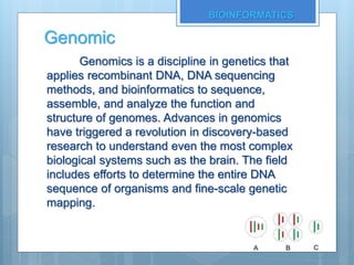 Genomic
Genomics is a discipline in genetics that
applies recombinant DNA, DNA sequencing
methods, and bioinformatics to sequence,
assemble, and analyze the function and
structure of genomes. Advances in genomics
have triggered a revolution in discovery-based
research to understand even the most complex
biological systems such as the brain. The field
includes efforts to determine the entire DNA
sequence of organisms and fine-scale genetic
mapping.
BIOINFORMATICS
 