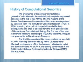 History of Computational Genomics
The emergence of the phrase "computational
genomics" coincides with the availability of complete sequenced
genomes in the mid-to-late 1990s. The first meeting of the
Annual Conference on Computational Genomics was organized
by scientists from The Institute for Genomic Research (TIGR) in
1998, providing a forum for this speciality and effectively
distinguishing this area of science from the more general fields
of Genomics or Computational Biology.The first use of this term
in scientific literature, according to MEDLINE abstracts, was just
one year earlier in Nucleic Acids Research.
The final Computational Genomics conference was held
in 2006, featuring a keynote talk by Nobel Laureate Barry
Marshall, co-discoverer of the link between Helicobacter pylori
and stomach ulcers. As of 2014, the leading conferences in the
field include Intelligent Systems for Molecular Biology (ISMB)
and RECOMB.
BIOINFORMATICS
 