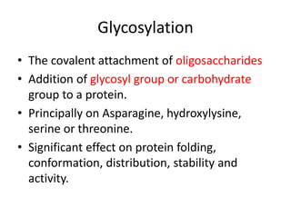 • The covalent attachment of oligosaccharides
• Addition of glycosyl group or carbohydrate
group to a protein.
• Principally on Asparagine, hydroxylysine,
serine or threonine.
• Significant effect on protein folding,
conformation, distribution, stability and
activity.
Glycosylation
 