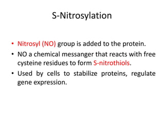 • Nitrosyl (NO) group is added to the protein.
• NO a chemical messanger that reacts with free
cysteine residues to form S-nitrothiols.
• Used by cells to stabilize proteins, regulate
gene expression.
S-Nitrosylation
 
