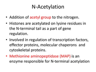 • Addition of acetyl group to the nitrogen.
• Histones are acetylated on lysine residues in
the N-terminal tail as a part of gene
regulation.
• Involved in regulation of transcription factors,
effector proteins, molecular chaperons and
cytoskeletal proteins.
• Methionine aminopeptidase (MAP) is an
enzyme responsible for N-terminal acetylation
N-Acetylation
 