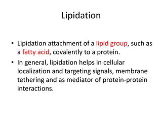 • Lipidation attachment of a lipid group, such as
a fatty acid, covalently to a protein.
• In general, lipidation helps in cellular
localization and targeting signals, membrane
tethering and as mediator of protein-protein
interactions.
Lipidation
 