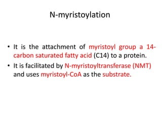 N-myristoylation
• It is the attachment of myristoyl group a 14-
carbon saturated fatty acid (C14) to a protein.
• It is facilitated by N-myristoyltransferase (NMT)
and uses myristoyl-CoA as the substrate.
 